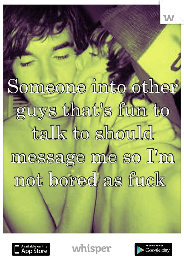 Someone into other guys that's fun to talk to should message me so I'm not bored as fuck 