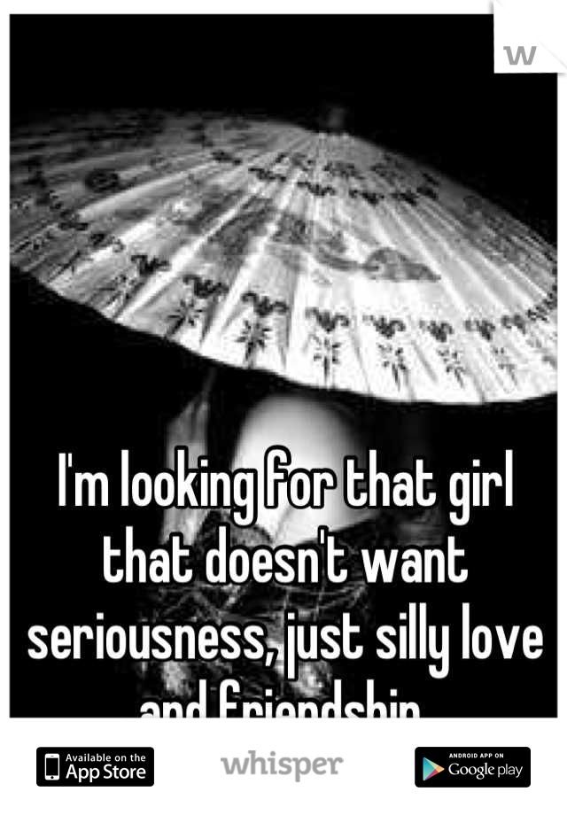 I'm looking for that girl that doesn't want seriousness, just silly love and friendship 
