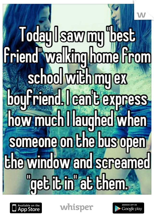 Today I saw my "best friend" walking home from school with my ex boyfriend. I can't express how much I laughed when someone on the bus open the window and screamed "get it in" at them.