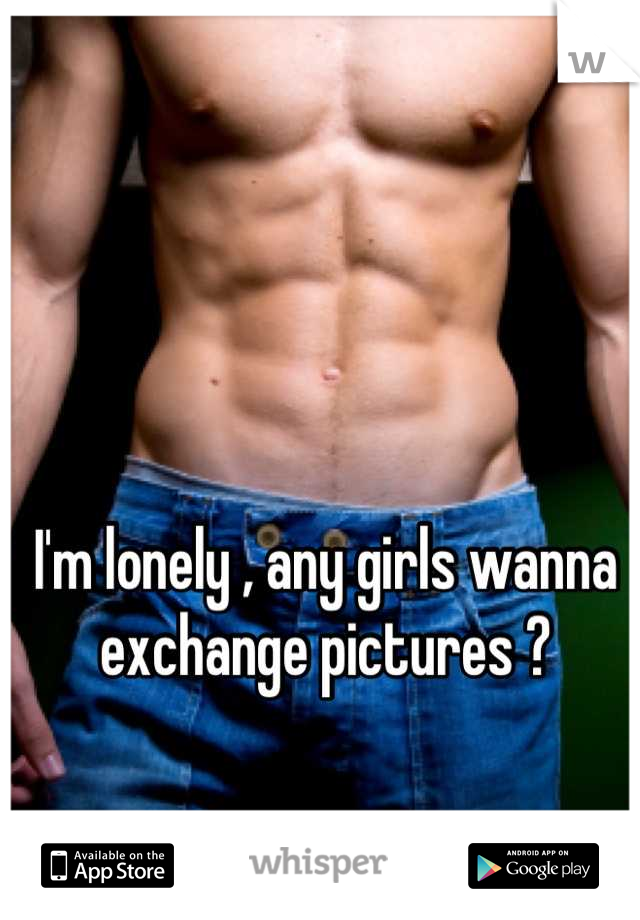I'm lonely , any girls wanna exchange pictures ?