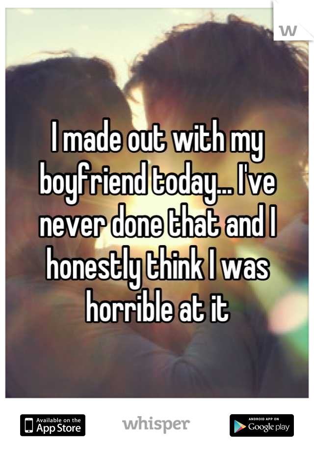 I made out with my boyfriend today... I've never done that and I honestly think I was horrible at it