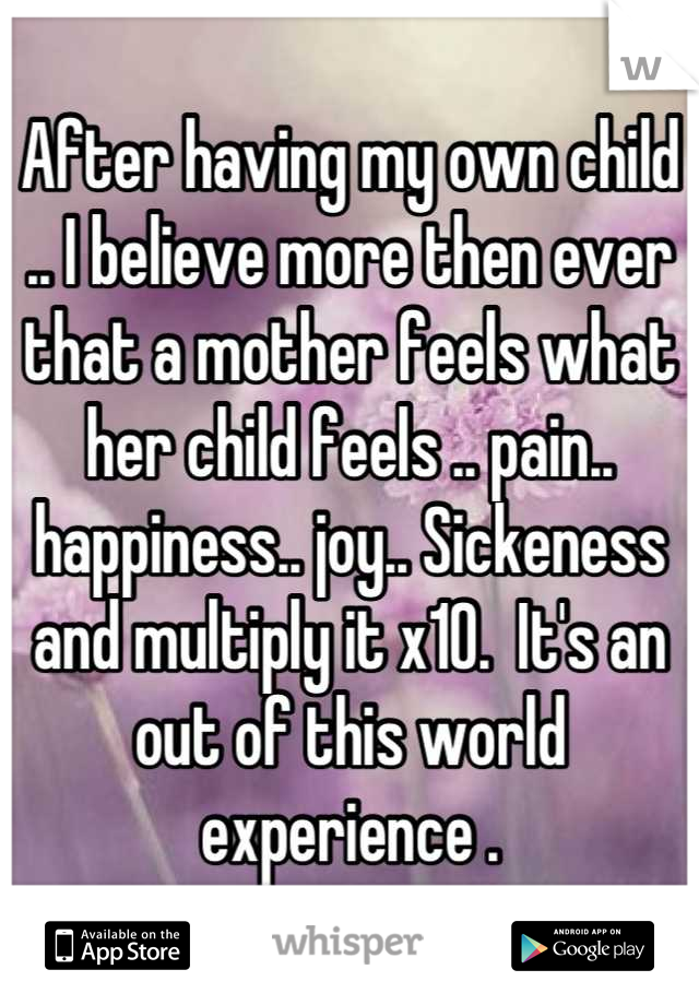 After having my own child .. I believe more then ever that a mother feels what her child feels .. pain.. happiness.. joy.. Sickeness and multiply it x10.  It's an out of this world experience .