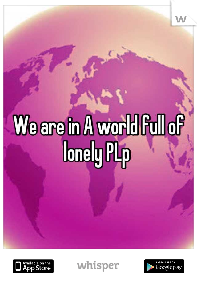 We are in A world full of lonely PLp 