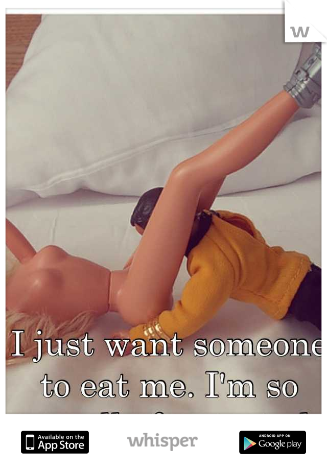 I just want someone to eat me. I'm so sexually frustrated. 