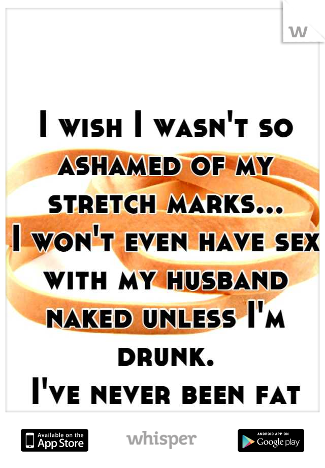 I wish I wasn't so ashamed of my stretch marks...
I won't even have sex with my husband naked unless I'm drunk. 
I've never been fat even.
 I had a baby...
