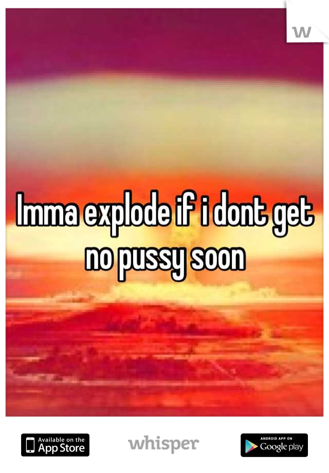 Imma explode if i dont get no pussy soon