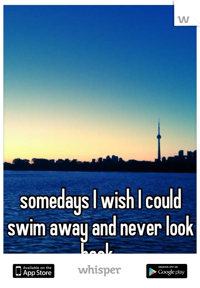 somedays I wish I could swim away and never look back. 