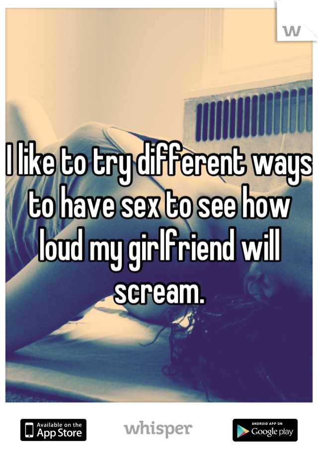 I like to try different ways to have sex to see how loud my girlfriend will scream.