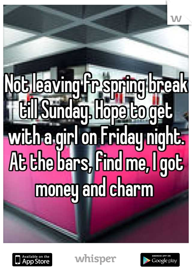 Not leaving fr spring break till Sunday. Hope to get with a girl on Friday night. At the bars, find me, I got money and charm 