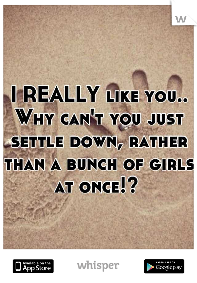 I REALLY like you.. Why can't you just settle down, rather than a bunch of girls at once!? 