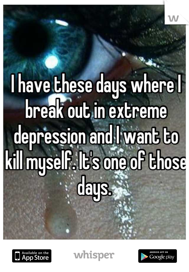 I have these days where I break out in extreme depression and I want to kill myself. It's one of those days. 