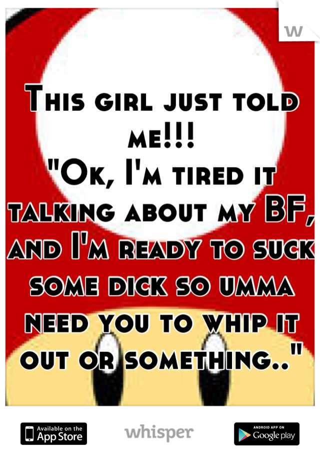 This girl just told me!!!
"Ok, I'm tired it talking about my BF, and I'm ready to suck some dick so umma need you to whip it out or something.."