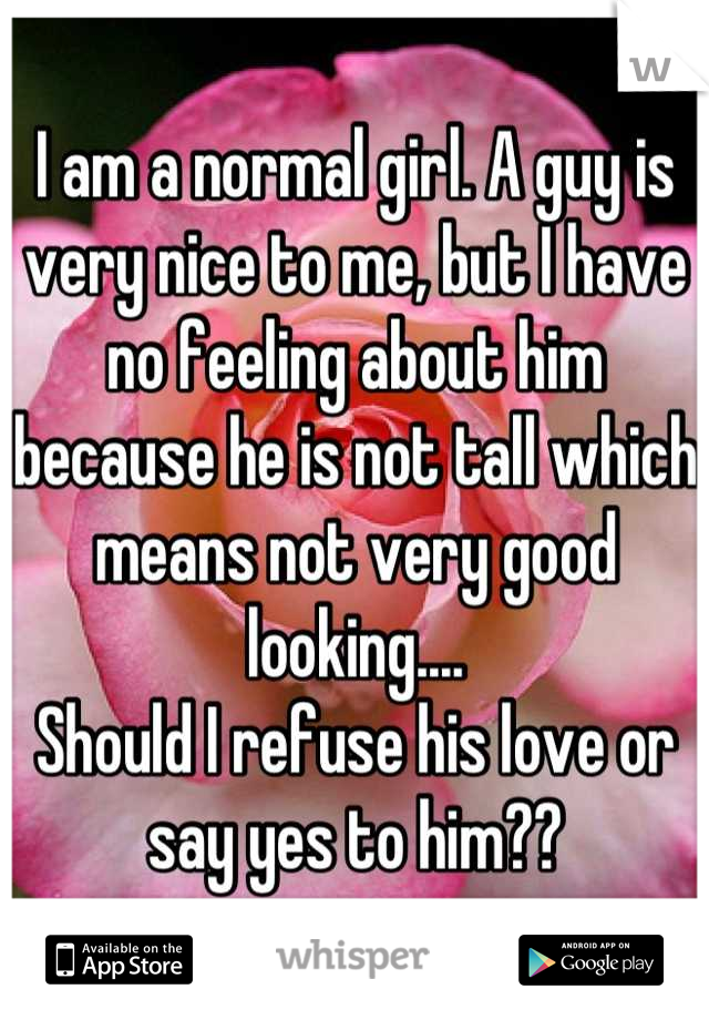 I am a normal girl. A guy is very nice to me, but I have no feeling about him because he is not tall which means not very good looking....
Should I refuse his love or say yes to him??