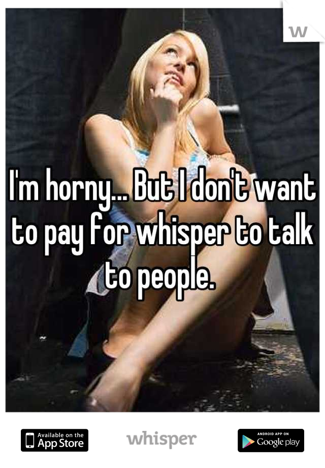 I'm horny... But I don't want to pay for whisper to talk to people. 