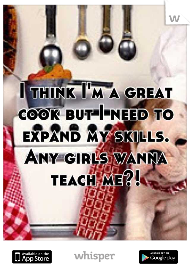 I think I'm a great cook but I need to expand my skills. Any girls wanna teach me?!