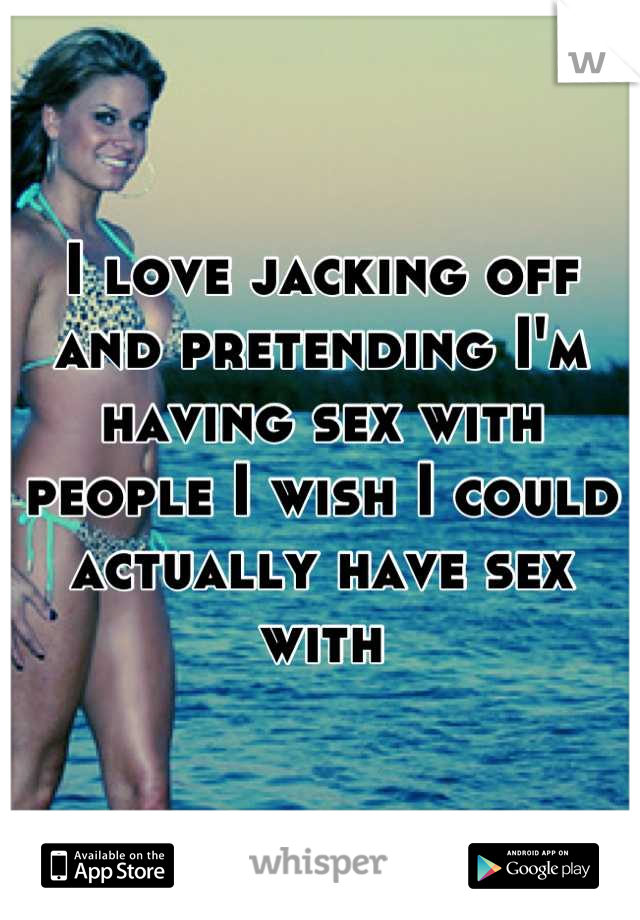 I love jacking off and pretending I'm having sex with people I wish I could actually have sex with