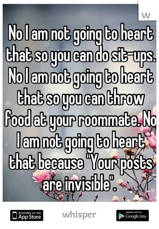 No I am not going to heart that so you can do sit-ups. No I am not going to heart that so you can throw food at your roommate. No I am not going to heart that because "Your posts are invisible". 