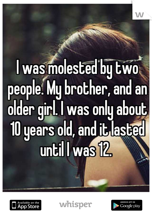 I was molested by two people. My brother, and an older girl. I was only about 10 years old, and it lasted until I was 12. 