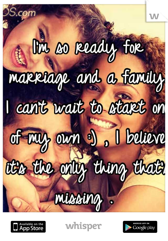 I'm so ready for marriage and a family. I can't wait to start one of my own :) , I believe it's the only thing that's missing . 