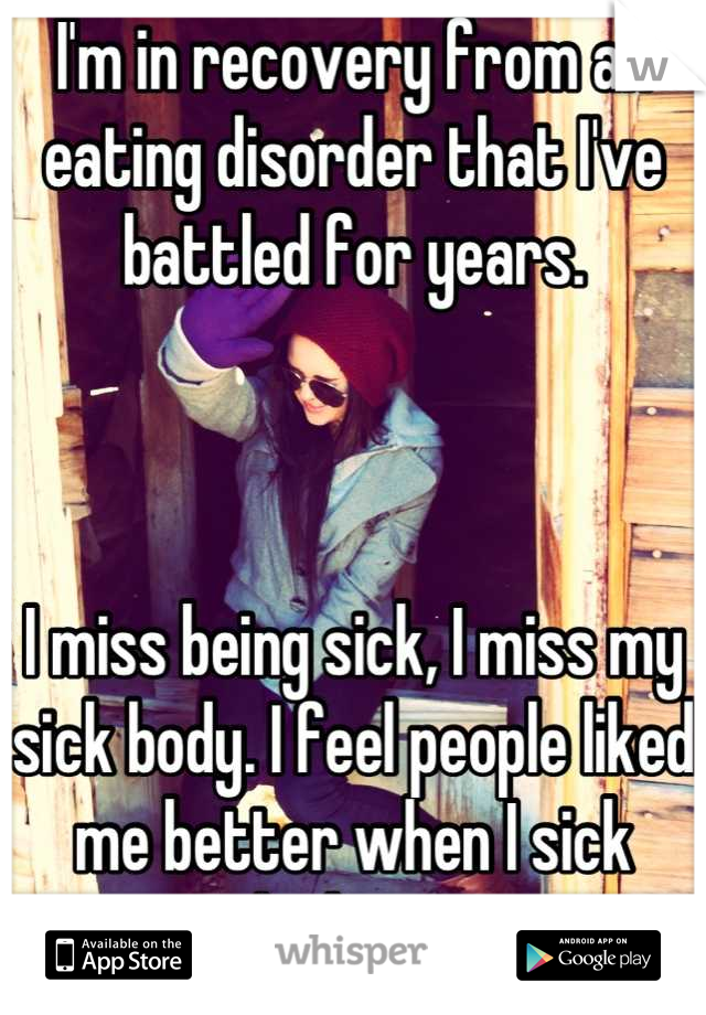 I'm in recovery from an eating disorder that I've battled for years. 



I miss being sick, I miss my sick body. I feel people liked me better when I sick looking. 