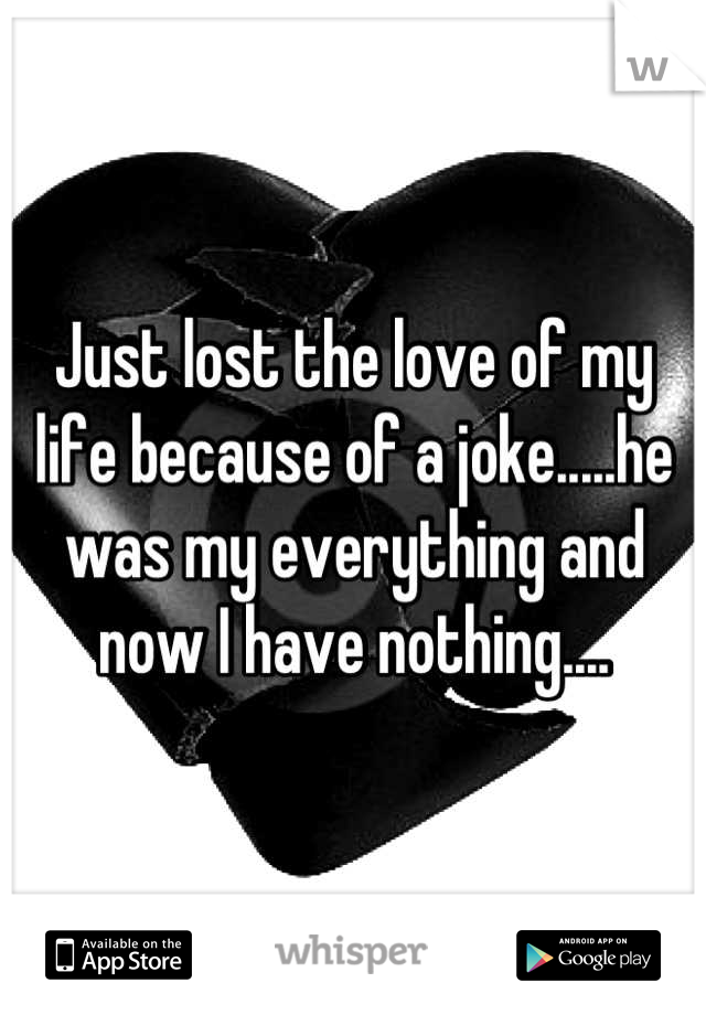 Just lost the love of my life because of a joke.....he was my everything and now I have nothing....