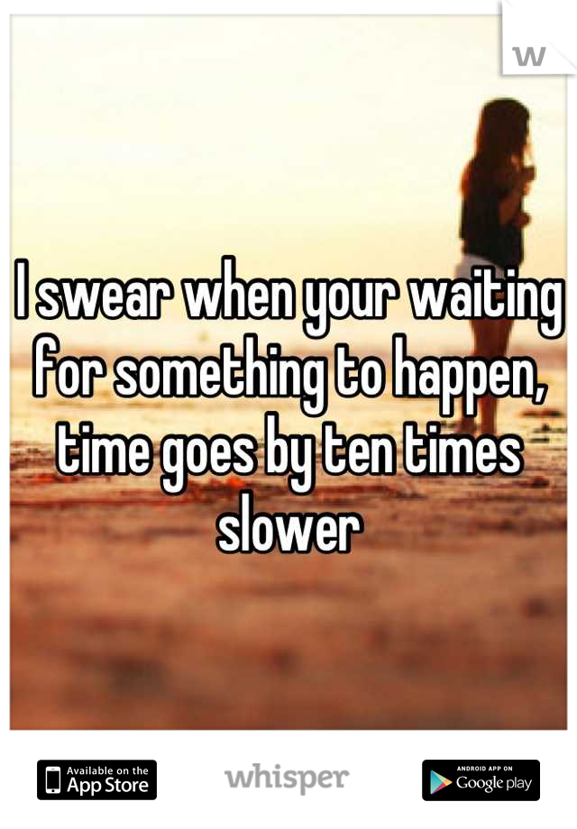 I swear when your waiting for something to happen, time goes by ten times slower