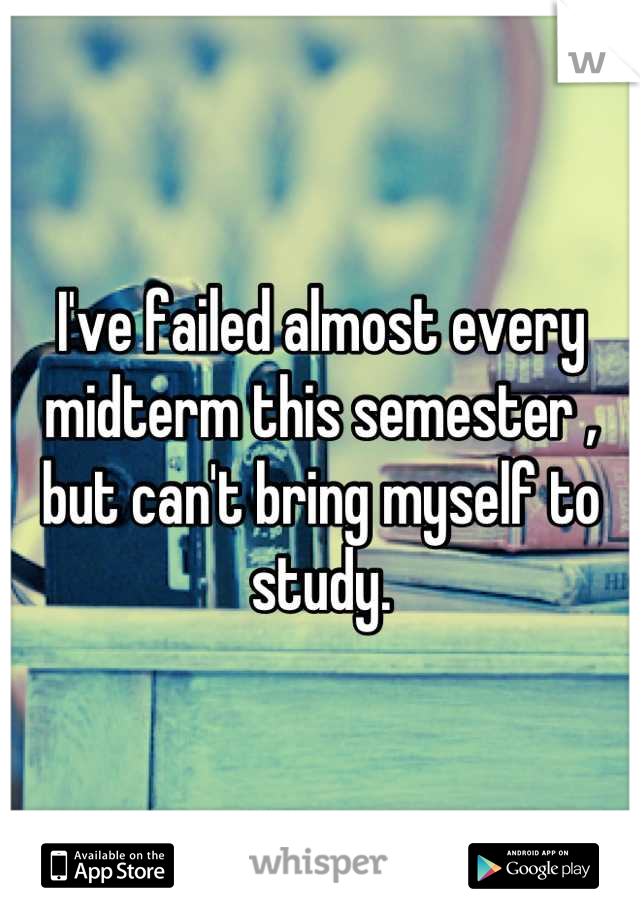 I've failed almost every midterm this semester , but can't bring myself to study.