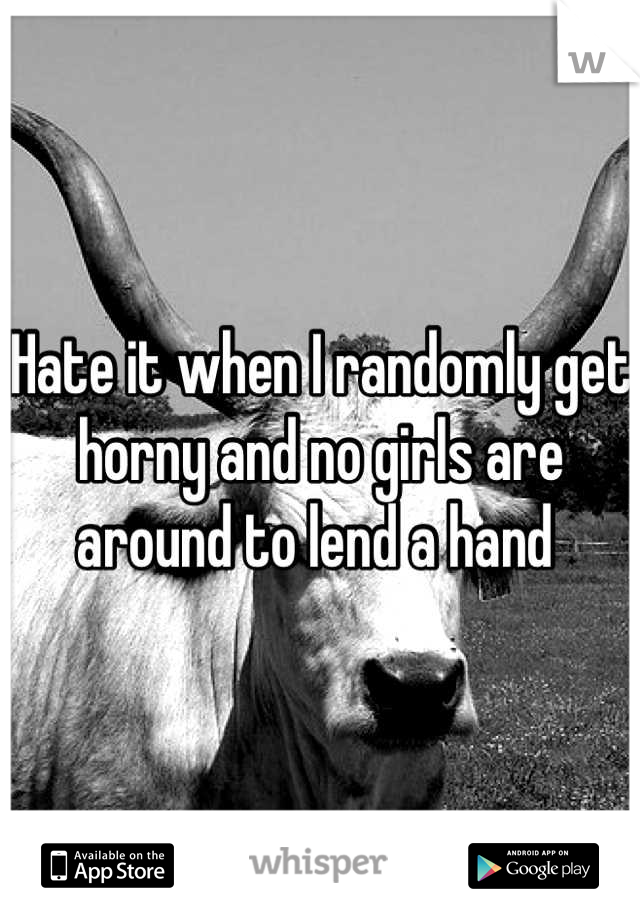 Hate it when I randomly get horny and no girls are around to lend a hand 
