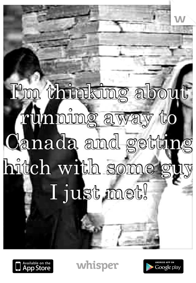 I'm thinking about running away to Canada and getting hitch with some guy I just met!