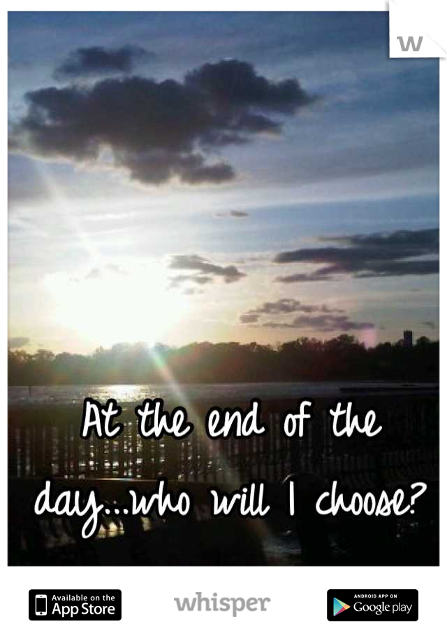 At the end of the day...who will I choose?