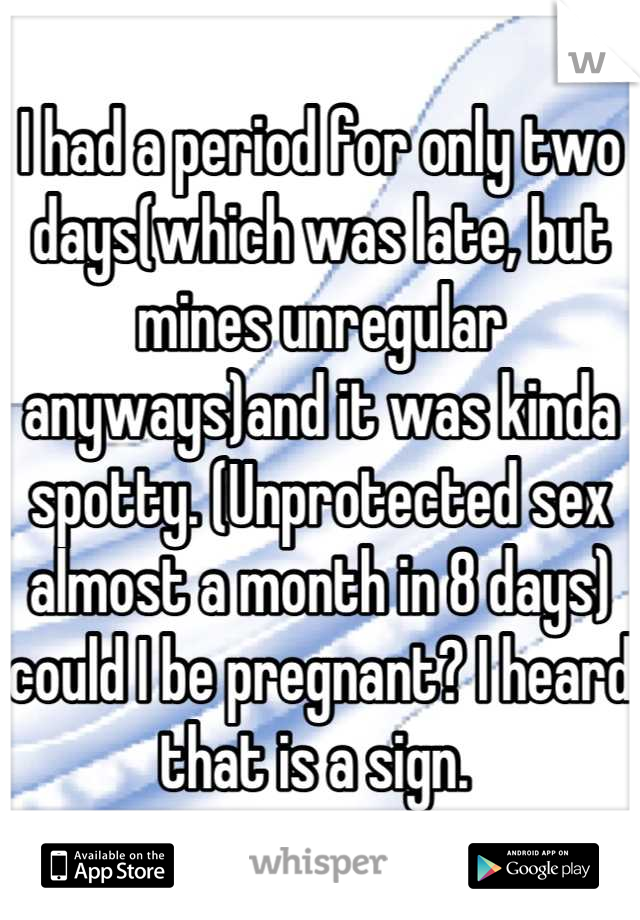 I had a period for only two days(which was late, but mines unregular anyways)and it was kinda spotty. (Unprotected sex almost a month in 8 days) could I be pregnant? I heard that is a sign. 