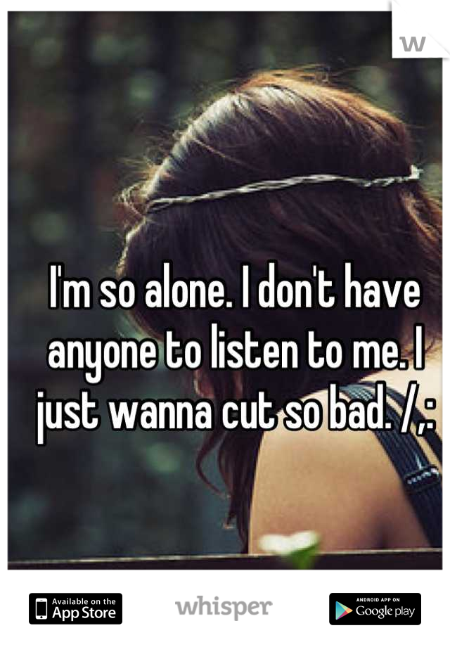 I'm so alone. I don't have anyone to listen to me. I just wanna cut so bad. /,: