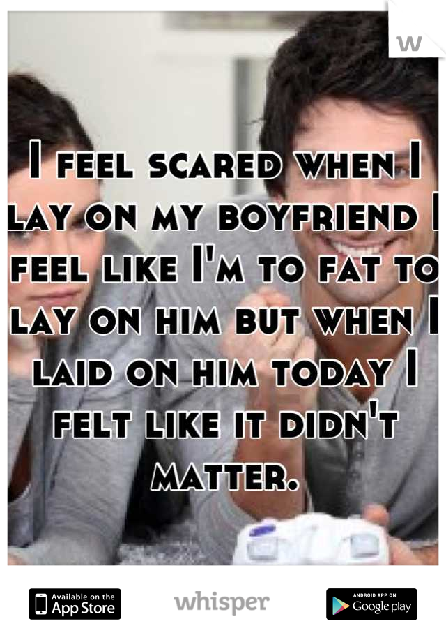 I feel scared when I lay on my boyfriend I feel like I'm to fat to lay on him but when I laid on him today I felt like it didn't matter.