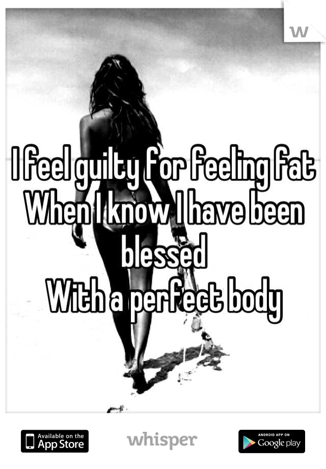I feel guilty for feeling fat
When I know I have been blessed
With a perfect body