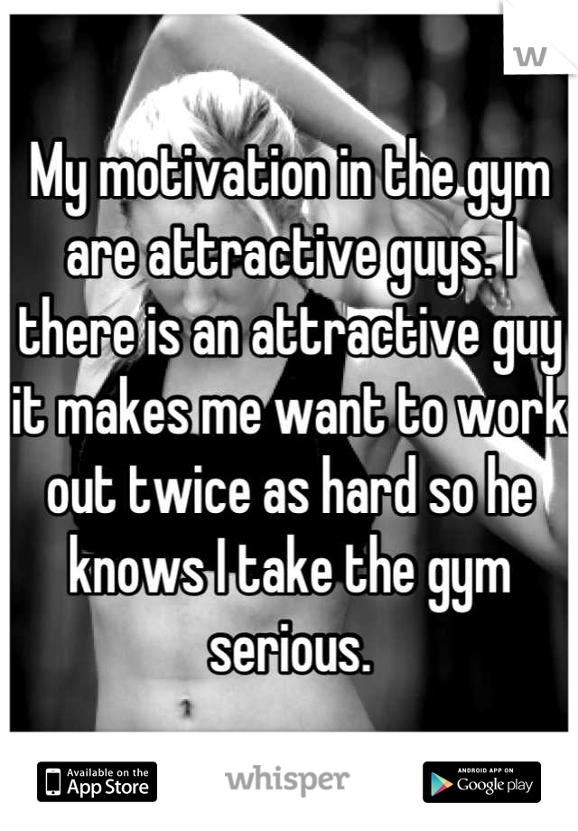 My motivation in the gym are attractive guys. I there is an attractive guy it makes me want to work out twice as hard so he knows I take the gym serious.