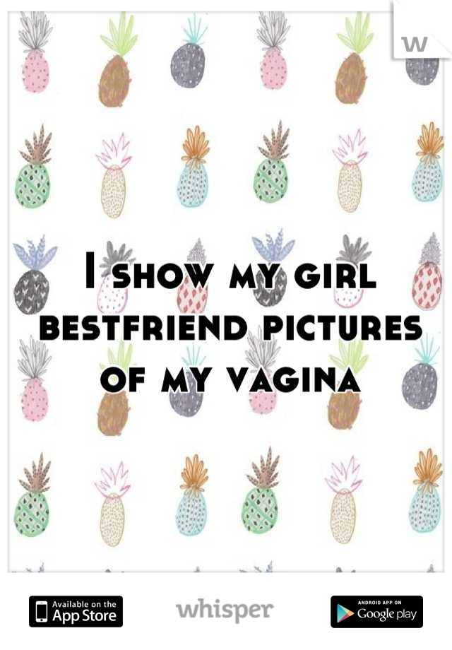 I show my girl bestfriend pictures of my vagina