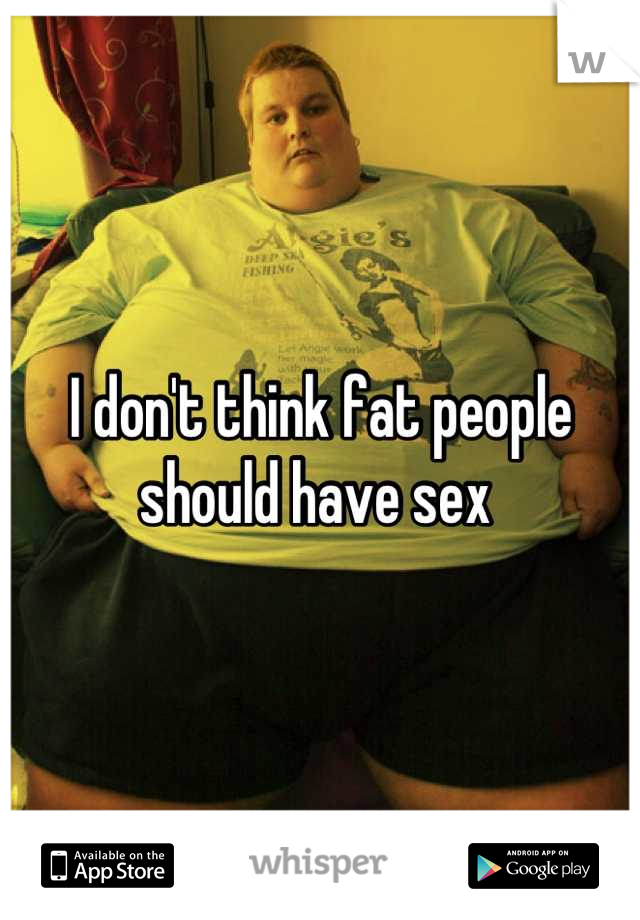 I don't think fat people should have sex 