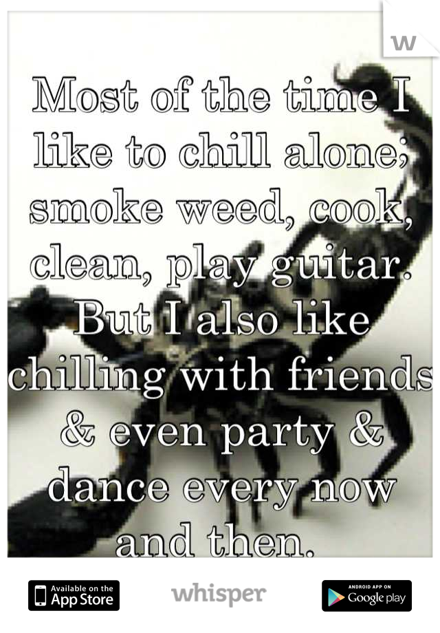 Most of the time I like to chill alone; smoke weed, cook, clean, play guitar. But I also like chilling with friends & even party & dance every now and then. 