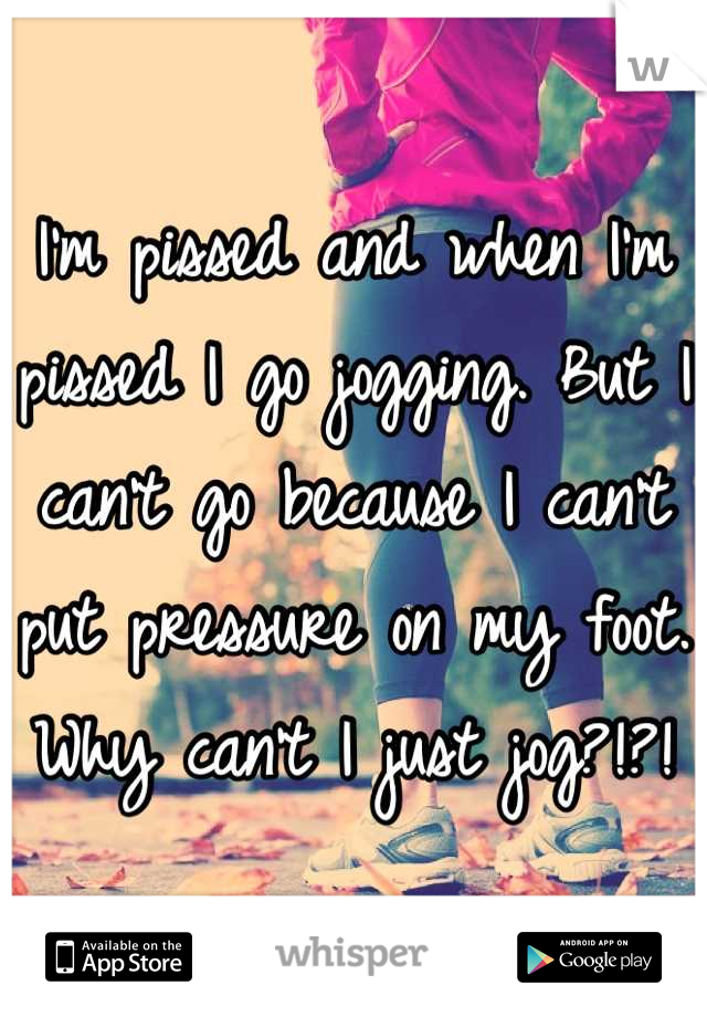 I'm pissed and when I'm pissed I go jogging. But I can't go because I can't put pressure on my foot. Why can't I just jog?!?!