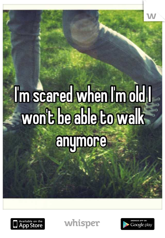 I'm scared when I'm old I won't be able to walk anymore 