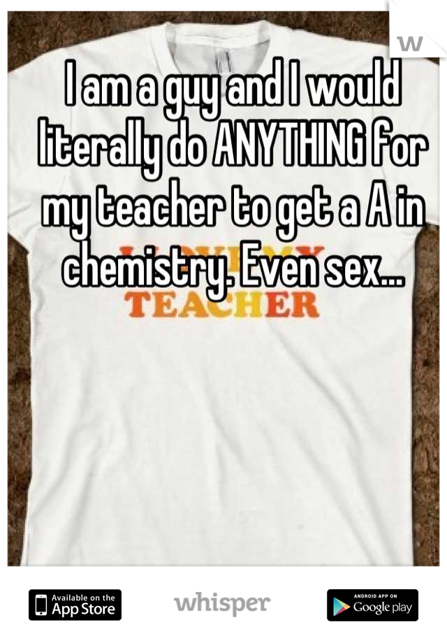 I am a guy and I would literally do ANYTHING for my teacher to get a A in chemistry. Even sex...