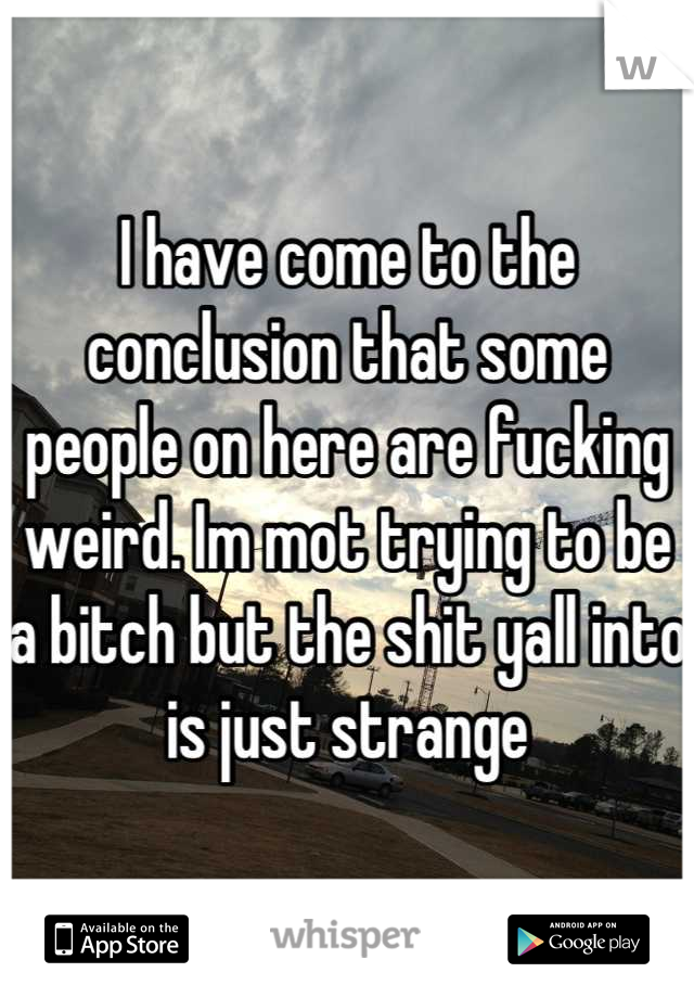 I have come to the conclusion that some people on here are fucking weird. Im mot trying to be a bitch but the shit yall into is just strange