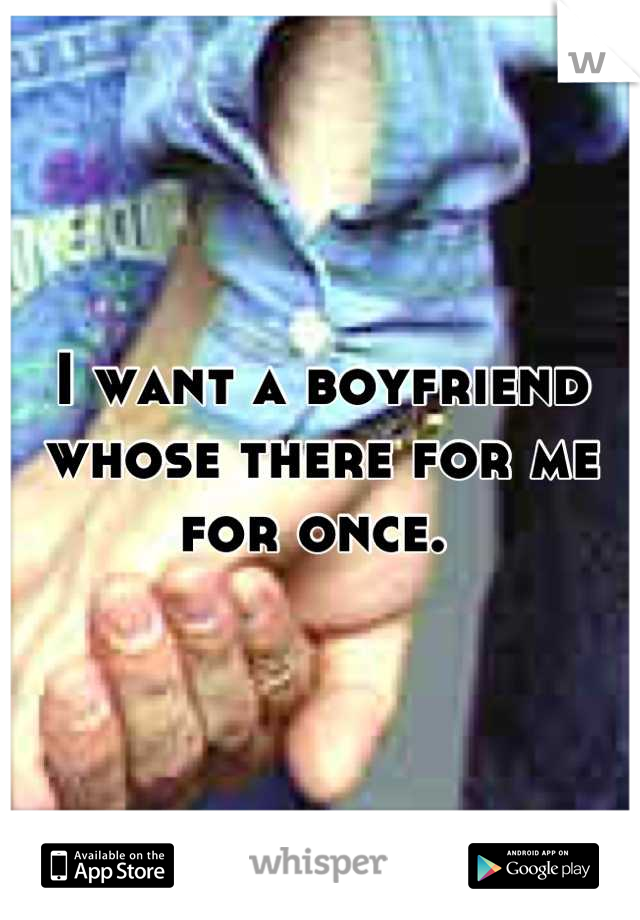 I want a boyfriend whose there for me for once. 