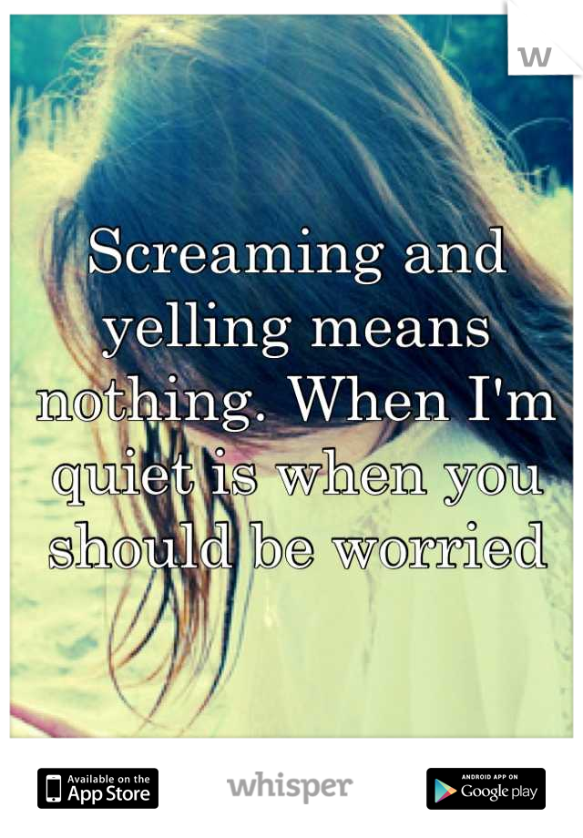 Screaming and yelling means nothing. When I'm quiet is when you should be worried