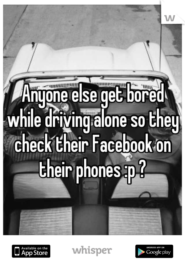 Anyone else get bored while driving alone so they check their Facebook on their phones :p ?