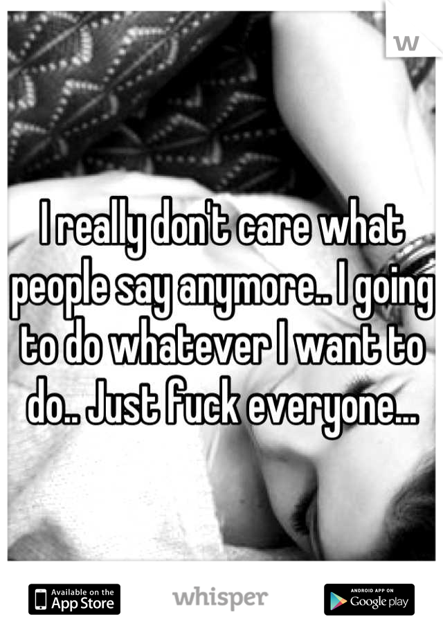 I really don't care what people say anymore.. I going to do whatever I want to do.. Just fuck everyone...