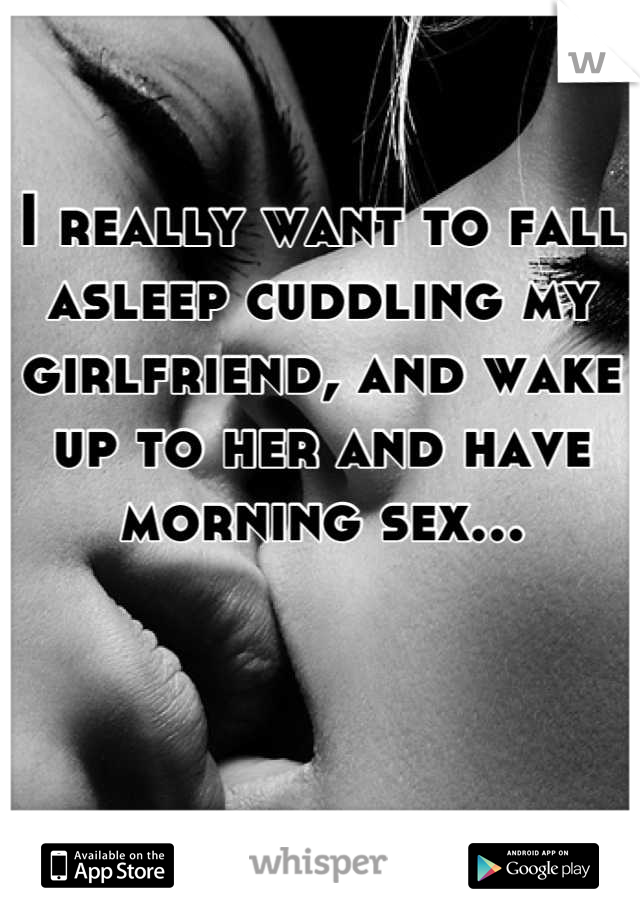 I really want to fall asleep cuddling my girlfriend, and wake up to her and have morning sex...