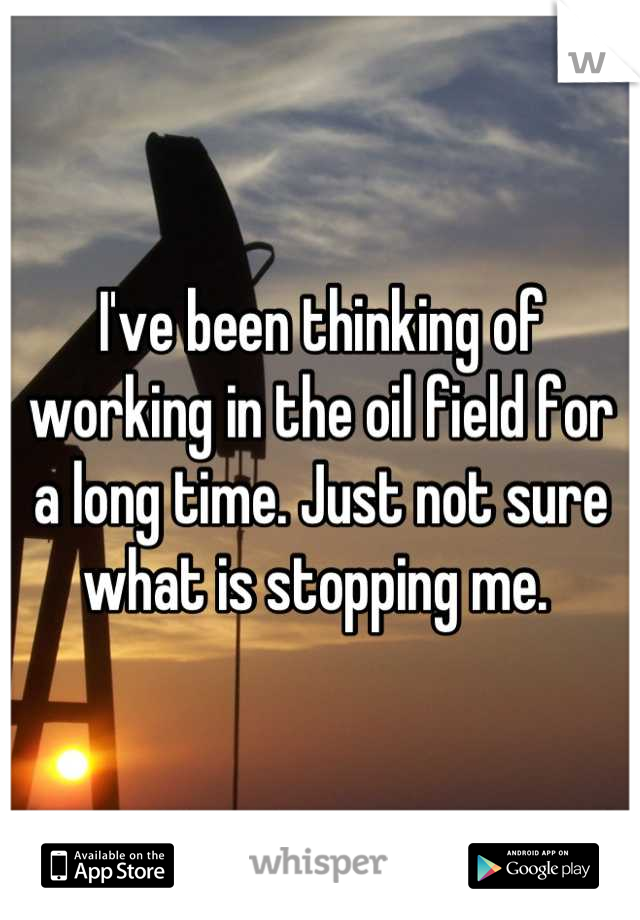 I've been thinking of working in the oil field for a long time. Just not sure what is stopping me. 