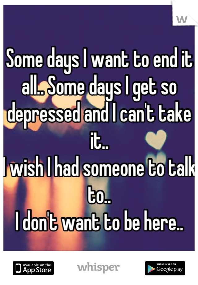 Some days I want to end it all.. Some days I get so depressed and I can't take it.. 
I wish I had someone to talk to..
I don't want to be here..