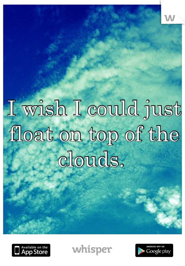I wish I could just float on top of the clouds. 